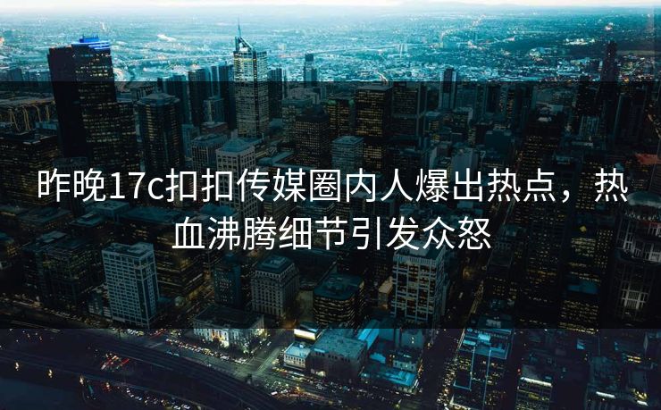 昨晚17c扣扣传媒圈内人爆出热点，热血沸腾细节引发众怒