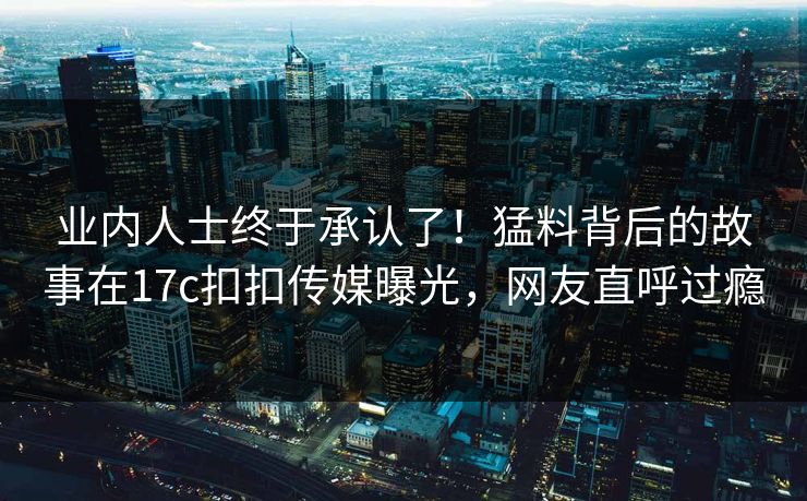 业内人士终于承认了！猛料背后的故事在17c扣扣传媒曝光，网友直呼过瘾