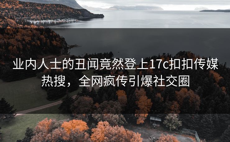 业内人士的丑闻竟然登上17c扣扣传媒热搜，全网疯传引爆社交圈