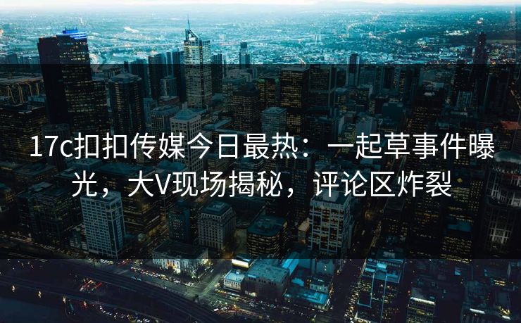 17c扣扣传媒今日最热：一起草事件曝光，大V现场揭秘，评论区炸裂
