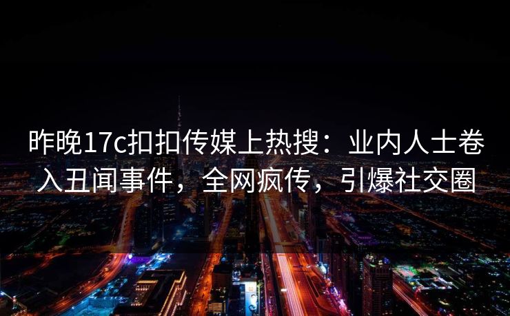 昨晚17c扣扣传媒上热搜：业内人士卷入丑闻事件，全网疯传，引爆社交圈
