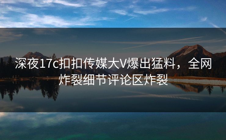 深夜17c扣扣传媒大V爆出猛料，全网炸裂细节评论区炸裂