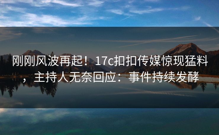 刚刚风波再起！17c扣扣传媒惊现猛料，主持人无奈回应：事件持续发酵