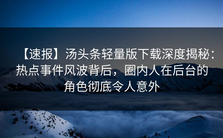 【速报】汤头条轻量版下载深度揭秘：热点事件风波背后，圈内人在后台的角色彻底令人意外