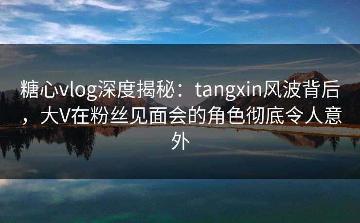 糖心vlog深度揭秘：tangxin风波背后，大V在粉丝见面会的角色彻底令人意外