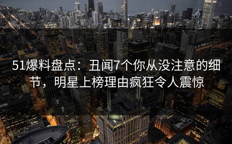 51爆料盘点：丑闻7个你从没注意的细节，明星上榜理由疯狂令人震惊