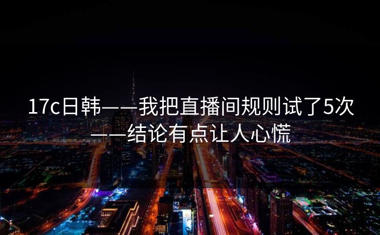17c日韩——我把直播间规则试了5次——结论有点让人心慌